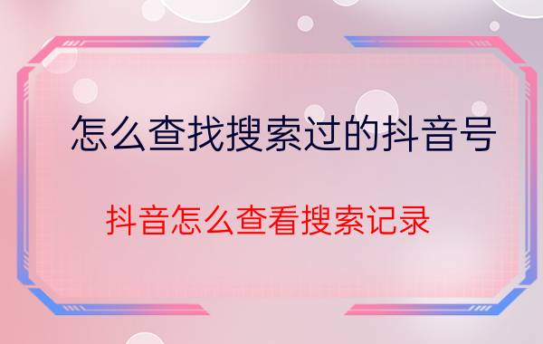 怎么查找搜索过的抖音号 抖音怎么查看搜索记录？